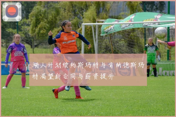 湖人计划续约斯玛特与肯纳德斯玛特渴望新合同与薪资提升
