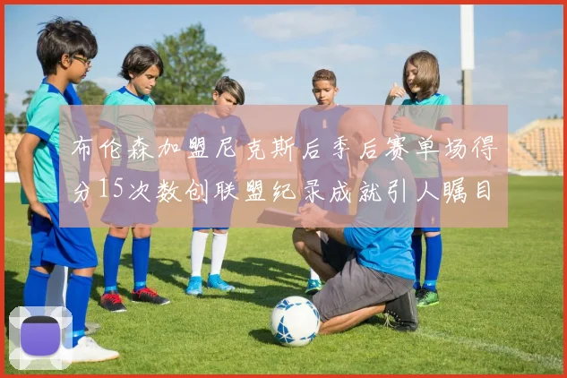布伦森加盟尼克斯后季后赛单场得分15次数创联盟纪录成就引人瞩目