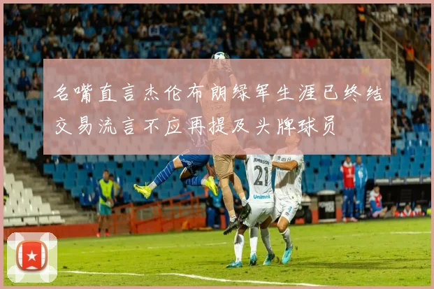 名嘴直言杰伦布朗绿军生涯已终结交易流言不应再提及头牌球员