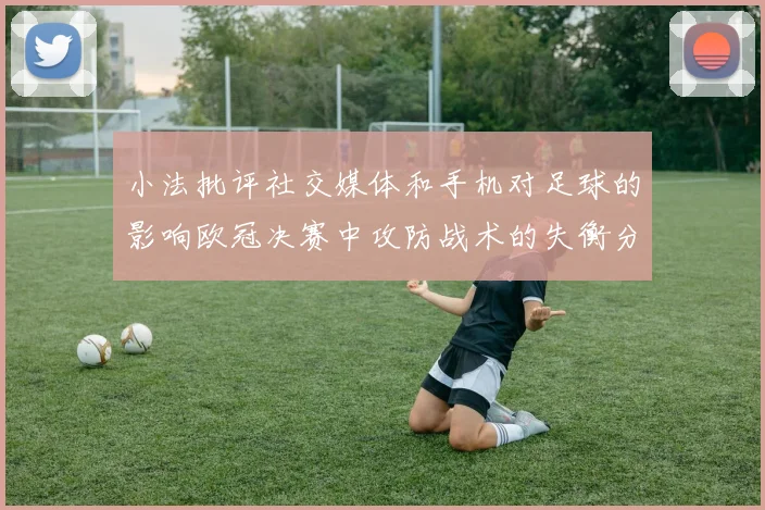 小法批评社交媒体和手机对足球的影响欧冠决赛中攻防战术的失衡分析