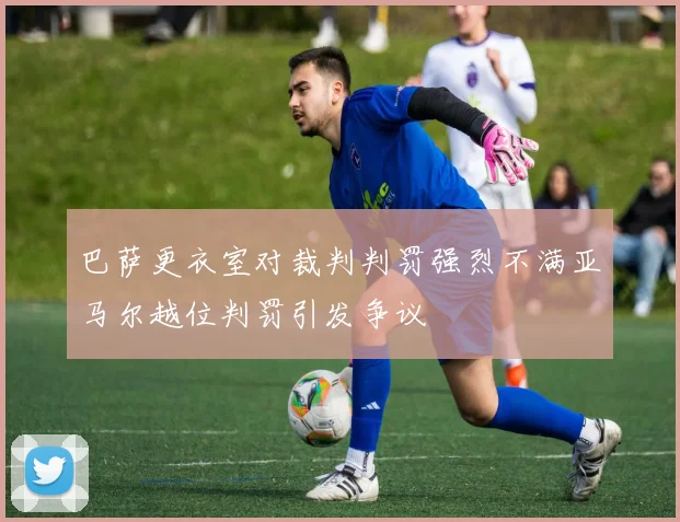 巴萨更衣室对裁判判罚强烈不满亚马尔越位判罚引发争议