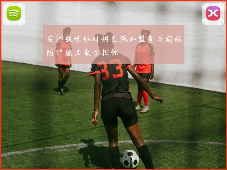 安帅教练组对姆巴佩加盟皇马前的防守能力表示担忧