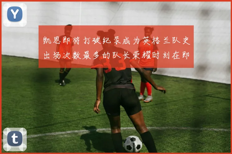 凯恩即将打破纪录成为英格兰队史出场次数最多的队长荣耀时刻在即