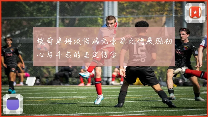埃奇库姆谈伤病无奈恩比德展现初心与斗志的坚定信念
