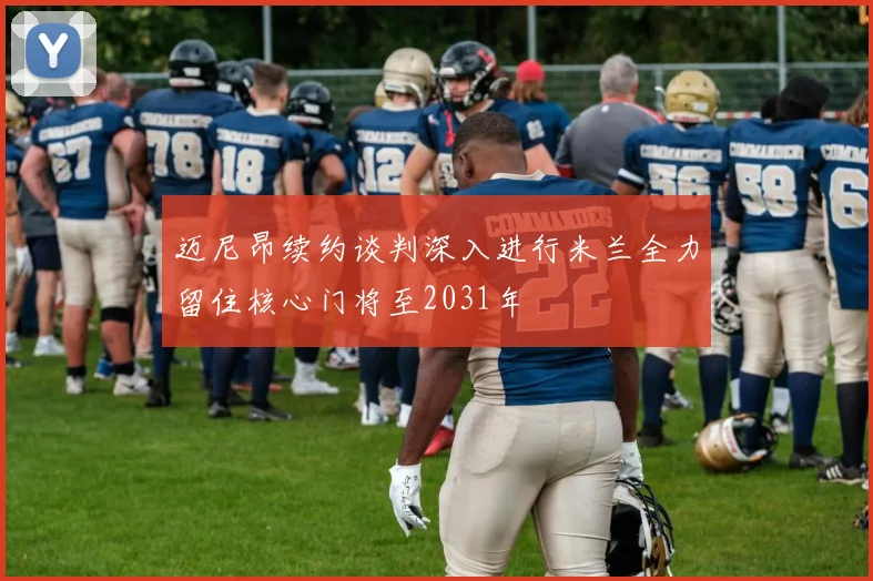 迈尼昂续约谈判深入进行米兰全力留住核心门将至2031年