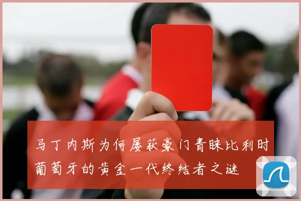 马丁内斯为何屡获豪门青睐比利时葡萄牙的黄金一代终结者之谜