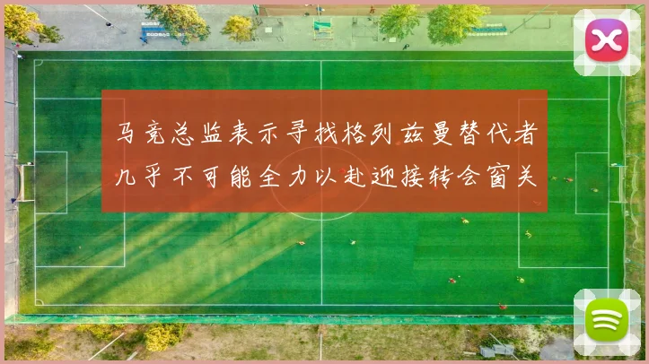 马竞总监表示寻找格列兹曼替代者几乎不可能全力以赴迎接转会窗关闭