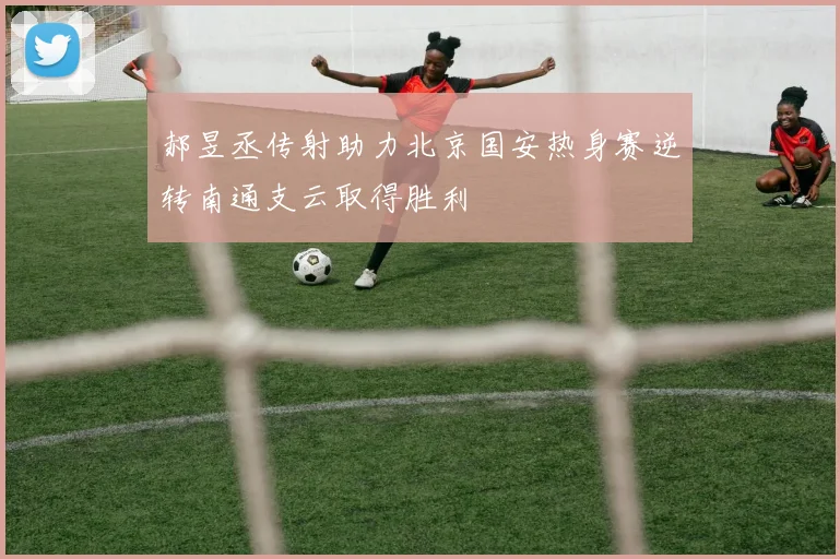 郝昱丞传射助力北京国安热身赛逆转南通支云取得胜利