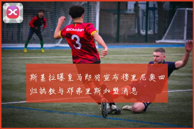 斯基拉曝皇马即将宣布穆里尼奥回归执教与邓弗里斯加盟消息