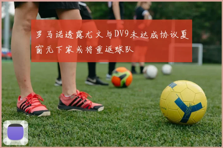 罗马诺透露尤文与DV9未达成协议夏窗无下家或将重返球队