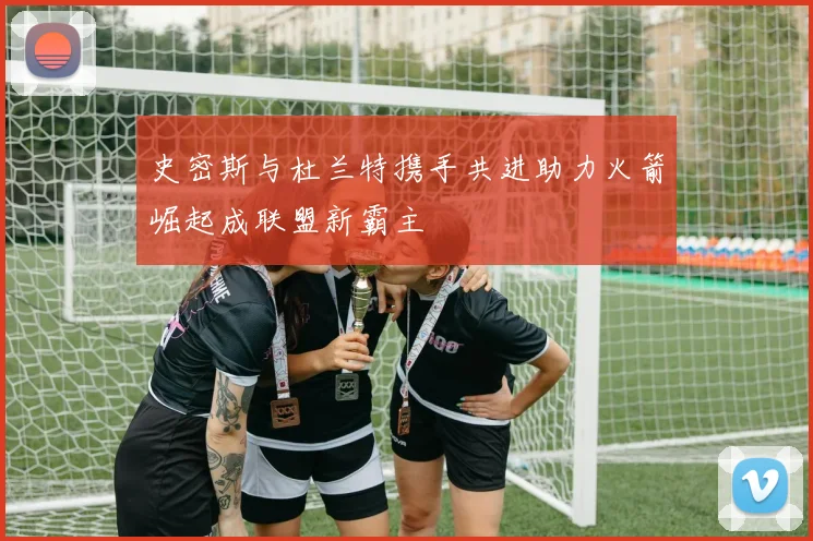 史密斯与杜兰特携手共进助力火箭崛起成联盟新霸主