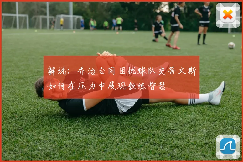 解说：乔治合同困扰球队史蒂文斯如何在压力中展现教练智慧