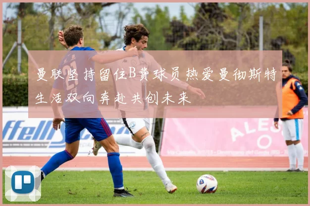 曼联坚持留住B费球员热爱曼彻斯特生活双向奔赴共创未来