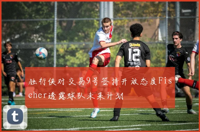 独行侠对交易9号签持开放态度Fischer透露球队未来计划