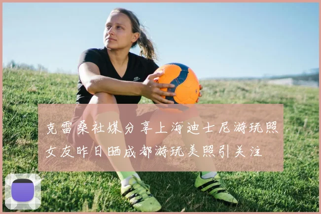 克雷桑社媒分享上海迪士尼游玩照女友昨日晒成都游玩美照引关注