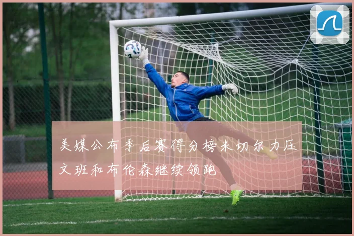 美媒公布季后赛得分榜米切尔力压文班和布伦森继续领跑