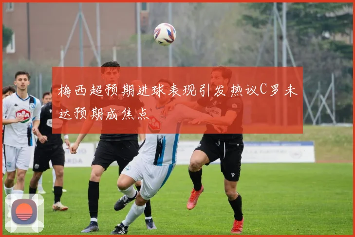梅西超预期进球表现引发热议C罗未达预期成焦点