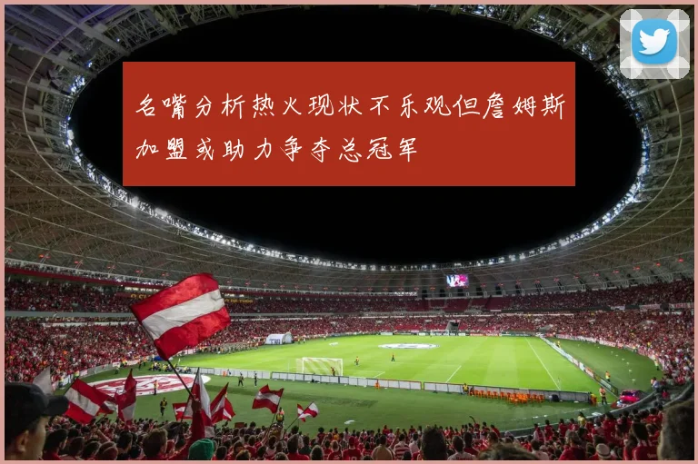 名嘴分析热火现状不乐观但詹姆斯加盟或助力争夺总冠军