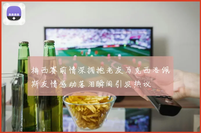 梅西赛前情深拥抱老友马克西洛佩斯友情感动落泪瞬间引发热议