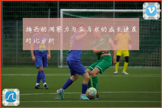 梅西的洞察力与亚马尔的成长速度对比分析