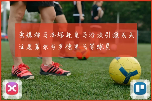 意媒称马洛塔赴皇马洽谈引援或关注居莱尔与罗德里戈等球员