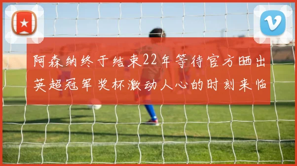 阿森纳终于结束22年等待官方晒出英超冠军奖杯激动人心的时刻来临